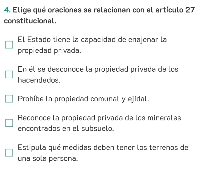 Elige qué oraciones se relacionan con el artículo 27
constitucional.
El Estado tiene la capacidad de enajenar la
propiedad privada.
En él se desconoce la propiedad privada de los
hacendados.
Prohíbe la propiedad comunal y ejidal.
Reconoce la propiedad privada de los minerales
encontrados en el subsuelo.
Estipula qué medidas deben tener los terrenos de
una sola persona.