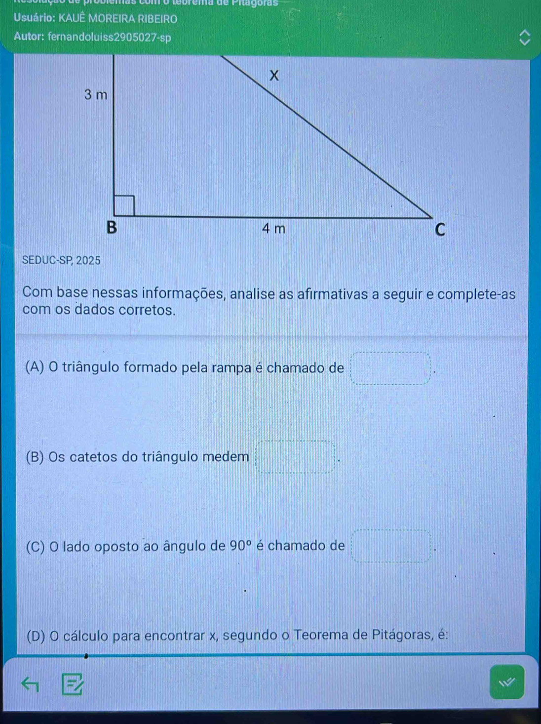 más como tebrema de Pitagoras
Usuário: KAUÊ MOREIRA RIBEIRO
Autor: fernandoluiss2905027-sp
SEDUC-SP 2025
Com base nessas informações, analise as afirmativas a seguir e complete-as
com os dados corretos.
(A) O triângulo formado pela rampa é chamado de □°□°
(B) Os catetos do triângulo medem □°
(C) O lado oposto ao ângulo de 90° é chamado de □°=□°
(D) O cálculo para encontrar x, segundo o Teorema de Pitágoras, é: