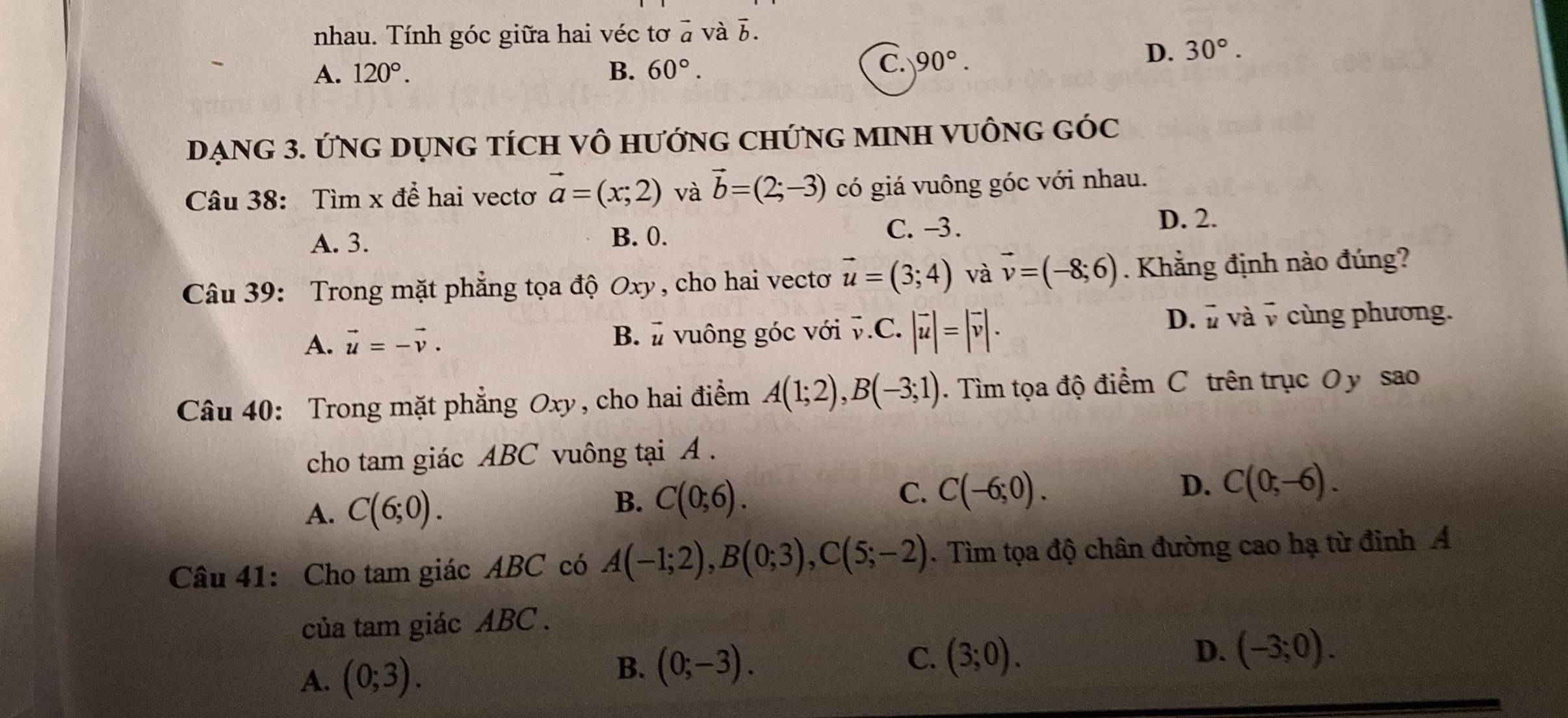 nhau. Tính góc giữa hai véc tơ 2x+1 và b.
B.
A. 120°. 60°.
C. 90°. D. 30°. 
DẠNG 3. ỨNG DỤNG TÍCH Vô HướNG CHỨNG MINH VUÔNG GÓC
Câu 38: Tìm x để hai vectơ vector a=(x;2) và vector b=(2;-3) có giá vuông góc với nhau.
D. 2.
A. 3. B. 0.
C. -3.
Câu 39: Trong mặt phẳng tọa độ Oxy, cho hai vectoơ vector u=(3;4) và vector v=(-8;6). Khẳng định nào đúng?
A. vector u=-vector v. B. vuông góc với vector v.C.|vector u|=|vector v|. D. v và v cùng phương.
Câu 40: Trong mặt phẳng Oxy , cho hai điểm A(1;2), B(-3;1). Tìm tọa độ điểm C trên trục Oy sao
cho tam giác ABC vuông tại A.
A. C(6;0). B. C(0;6).
C. C(-6;0).
D. C(0;-6). 
Câu 41: Cho tam giác ABC có A(-1;2), B(0;3), C(5;-2). Tìm tọa độ chân đường cao hạ từ đinh Á
của tam giác ABC.
A. (0;3). B. (0;-3). C. (3;0). 
D. (-3;0).