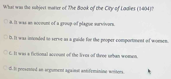 What was the subject matter of The Book of the City of Ludies (1404)?
a. It was an account of a group of plague survivors.
b. It was intended to serve as a guide for the proper comportment of women.
C. It was a fictional account of the lives of three urban women.
d. It presented an argument against antifeminine writers.