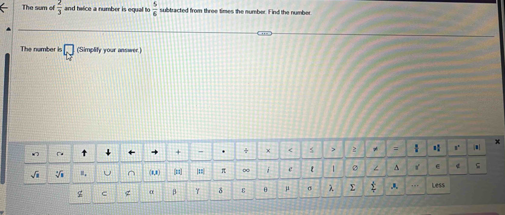 The sum of  2/3  and twice a number is equal to  5/6  subtracted from three times the number. Find the number. 
The number is □ (Simplify your answer.) 
x 
+ - . ÷ × < > 2 ≠ =  □ /□   1 8/8  □^(□) |●| 
sqrt(□ ) sqrt [□ ](□)^((1,1) [? |::| π ∞ i e l | ∠ ^ n' E ς 
g C g α β γ δ ε θ μ σ λ ∑ sumlimits _i)^s.u. . Less