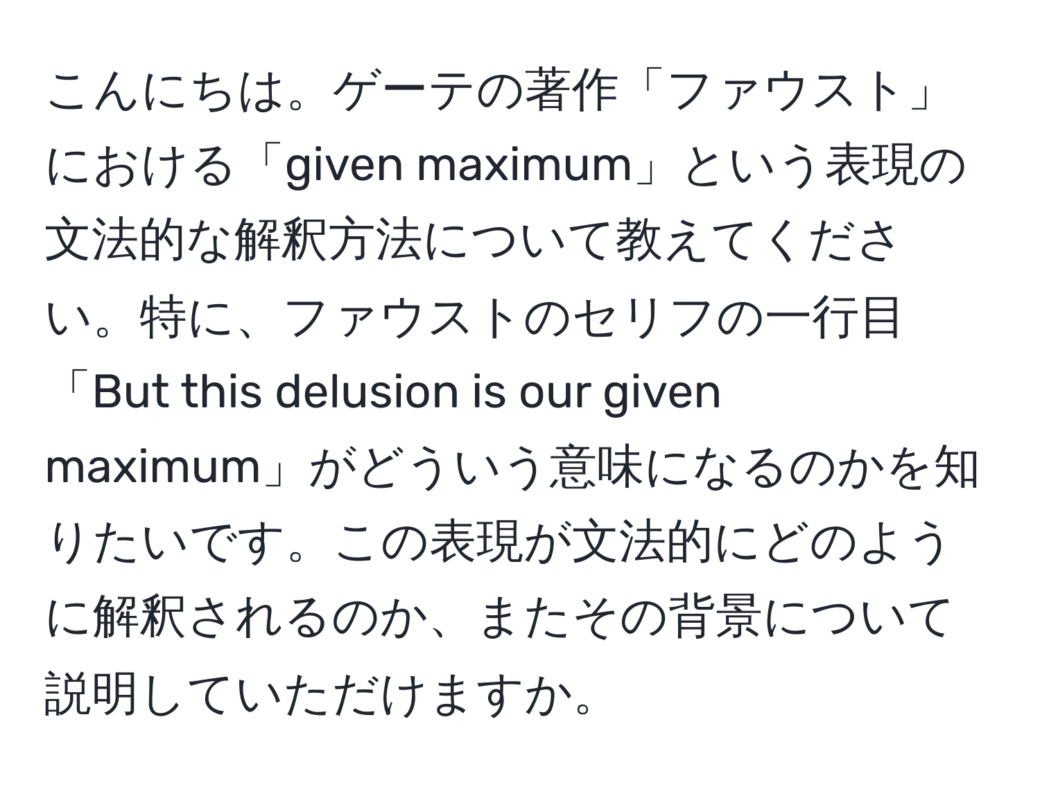 こんにちは。ゲーテの著作「ファウスト」における「given maximum」という表現の文法的な解釈方法について教えてください。特に、ファウストのセリフの一行目「But this delusion is our given maximum」がどういう意味になるのかを知りたいです。この表現が文法的にどのように解釈されるのか、またその背景について説明していただけますか。