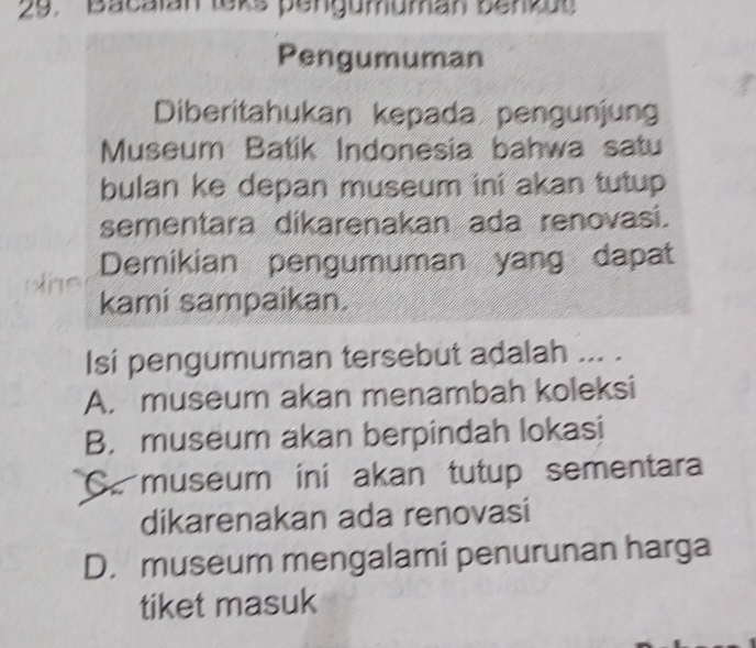 Bacalan leks pengumuman benzu
Pengumuman
Diberitahukan kepada pengunjung
Museum Batik Indonesia bahwa satu
bulan ke depan museum ini akan tutup 
sementara dikarenakan ada renovasi.
Demikian pengumuman yang dapat

kami sampaikan.
Isi pengumuman tersebut adalah ... .
A. museum akan menambah koleksi
B. museum akan berpindah lokasi
C. museum ini akan tutup sementara
dikarenakan ada renovasi
D. museum mengalami penurunan harga
tiket masuk