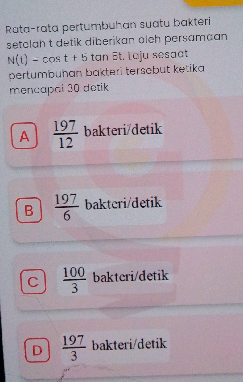 Rata-rata pertumbuhan suatu bakteri
setelah t detik diberikan oleh persamaan
N(t)=cos t+5 tan 5t. Laju sesaat
pertumbuhan bakteri tersebut ketika
mencapai 30 detik
A  197/12  bakteri/detik
B  197/6  bakteri/detik
C  100/3  bakteri/detik
D  197/3  bakteri/detik