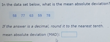 In the data set below, what is the mean absolute deviation?
58 77 63 59 78
If the answer is a decimal, round it to the nearest tenth. 
mean absolute deviation (MAD):□