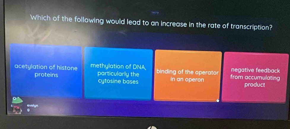 Which of the following would lead to an increase in the rate of transcription?
negative feedback
acetylation of histone methylation of DNA, binding of the operator from accumulating
proteins particularly the
in an operon
cytosine bases product
evelyn
。