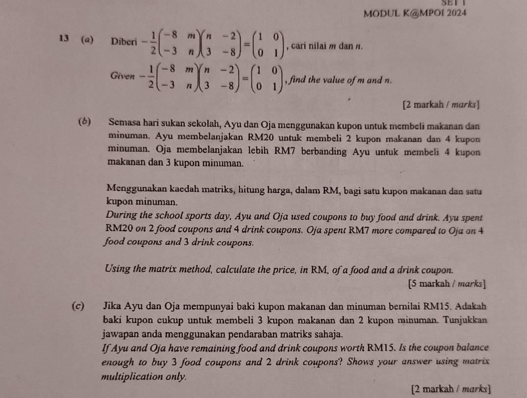 SET
MODUL K@MPOI 2024
13 (a) Diberi - 1/2 beginpmatrix -8&m -3&nendpmatrix beginpmatrix n&-2 3&-8endpmatrix =beginpmatrix 1&0 0&1endpmatrix , cari nilai m dan n.
Given - 1/2 beginpmatrix -8&m -3&nendpmatrix beginpmatrix n&-2 3&-8endpmatrix =beginpmatrix 1&0 0&1endpmatrix , find the value of m and n.
[2 markah / marks]
(6) Semasa hari sukan sekolah, Ayu dan Oja menggunakan kupon untuk membeli makanan dan
minuman. Ayu membelanjakan RM20 untuk membeli 2 kupon makanan dan 4 kupon
minuman. Oja membelanjakan lebih RM7 berbanding Ayu untuk membeli 4 kupon
makanan dan 3 kupon minuman.
Menggunakan kaedah matriks, hitung harga, dalam RM, bagi satu kupon makanan dan satu
kupon minuman.
During the school sports day, Ayu and Oja used coupons to buy food and drink. Ayu spent
RM20 on 2 food coupons and 4 drink coupons. Oja spent RM7 more compared to Oja on 4
food coupons and 3 drink coupons.
Using the matrix method, calculate the price, in RM, of a food and a drink coupon.
[5 markah / marks]
(c) Jika Ayu dan Oja mempunyai baki kupon makanan dan minuman bernilai RM15. Adakah
baki kupon cukup untuk membeli 3 kupon makanan dan 2 kupon minuman. Tunjukkan
jawapan anda menggunakan pendaraban matriks sahaja.
If Ayu and Oja have remaining food and drink coupons worth RM15. Is the coupon balance
enough to buy 3 food coupons and 2 drink coupons? Shows your answer using matrix
multiplication only.
[2 markah / marks]