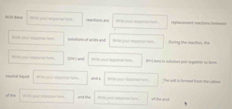 Acid-Base Write your response here.... reactions are Write your response here . replacement reactions between 
Wrife your response here solutions of acids and Write your response here. . During the reaction, the 
Write your response here... (OH-) and Write your response here. (H+) ions in solution join together to form 
neutral liquid Write your response here. and a Write your response here The salt is formed from the cation 
of the Write your response here. and the Write your resporise here... of the acid.