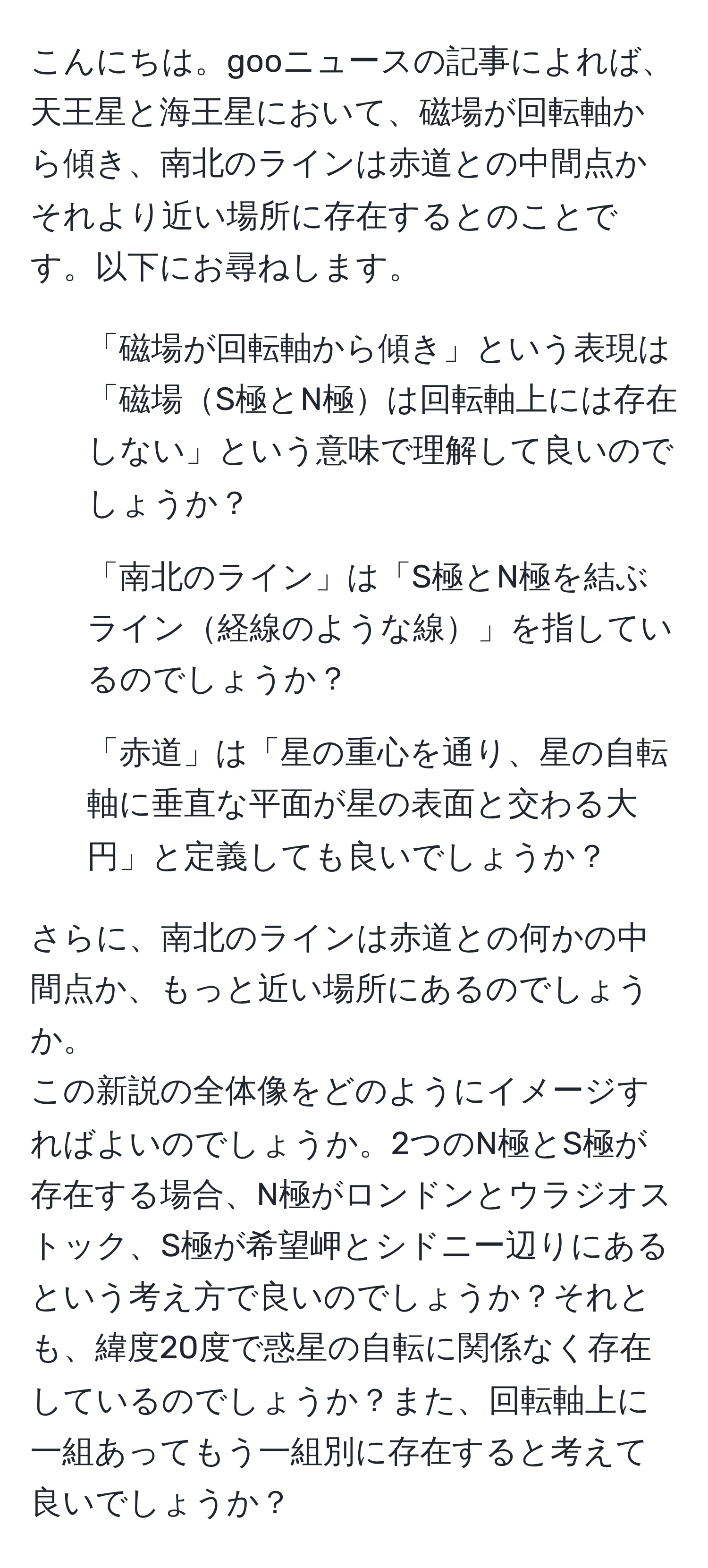 こんにちは。gooニュースの記事によれば、天王星と海王星において、磁場が回転軸から傾き、南北のラインは赤道との中間点かそれより近い場所に存在するとのことです。以下にお尋ねします。

1. 「磁場が回転軸から傾き」という表現は「磁場S極とN極は回転軸上には存在しない」という意味で理解して良いのでしょうか？
2. 「南北のライン」は「S極とN極を結ぶライン経線のような線」を指しているのでしょうか？
3. 「赤道」は「星の重心を通り、星の自転軸に垂直な平面が星の表面と交わる大円」と定義しても良いでしょうか？

さらに、南北のラインは赤道との何かの中間点か、もっと近い場所にあるのでしょうか。  
この新説の全体像をどのようにイメージすればよいのでしょうか。2つのN極とS極が存在する場合、N極がロンドンとウラジオストック、S極が希望岬とシドニー辺りにあるという考え方で良いのでしょうか？それとも、緯度20度で惑星の自転に関係なく存在しているのでしょうか？また、回転軸上に一組あってもう一組別に存在すると考えて良いでしょうか？