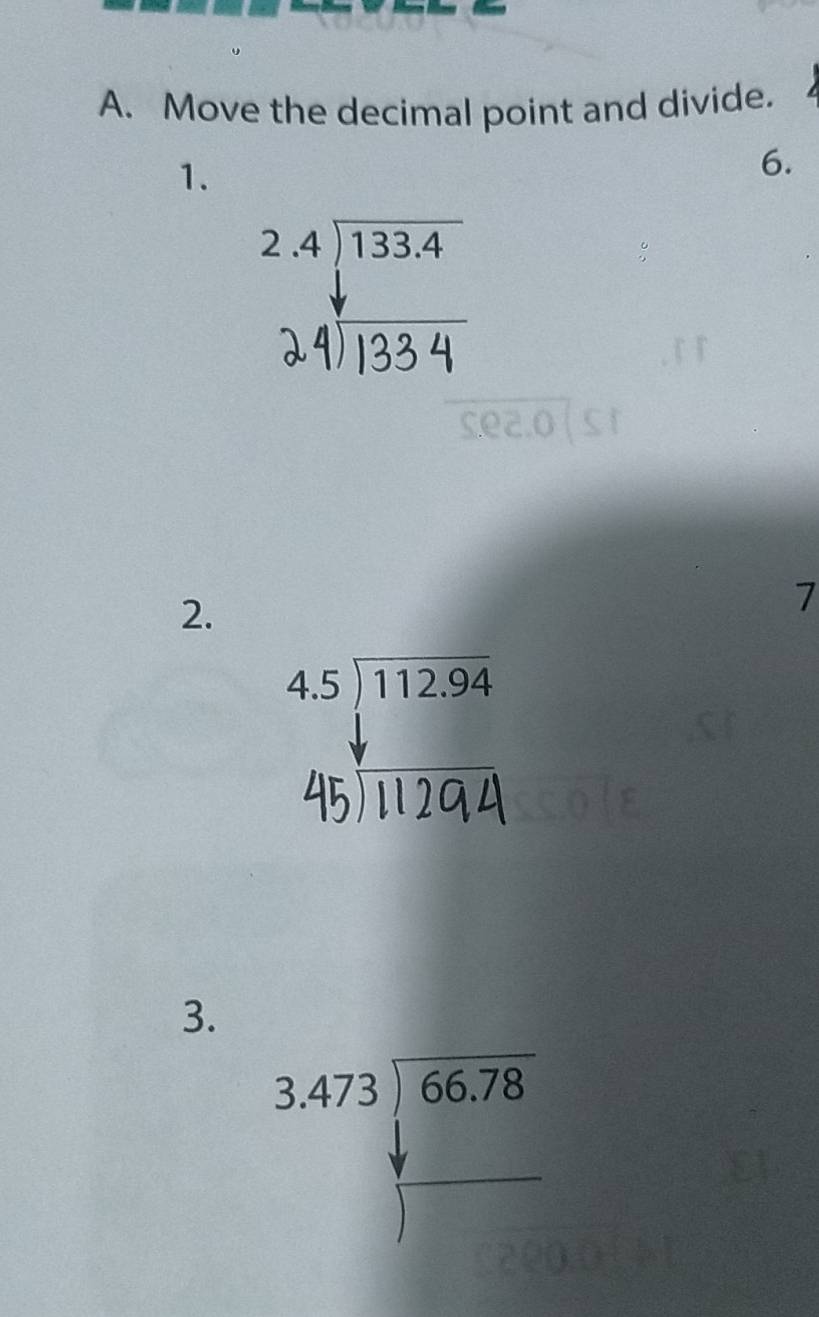 Move the decimal point and divide.
1.
6.
beginarrayr 2.4encloselongdiv 133.4 downarrow endarray
24) 133 4
2.
7
beginarrayr 4.5encloselongdiv 112.94 hline endarray
45) 1294
3.
beginarrayr 3.473encloselongdiv 66.78endarray