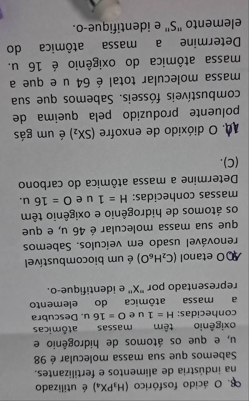ácido fosfórico (H_3PX_4) é utilizado 
na indústria de alimentos e fertilizantes. 
Sabemos que sua massa molecular é 98
u, e que os átomos de hidrogênio e 
oxigênio têm massas atômicas 
conhecidas: H=1u e O=16u. Descubra 
a massa atômica do elemento 
representado por ' X '' e identifique-o. 
0 etanol (C_2H_6O) é um biocombustível 
renovável usado em veículos. Sabemos 
que sua massa molecular é 46 u, e que 
os átomos de hidrogênio e oxigênio têm 
massas conhecidas: H=1 u ₹e O=16u. 
Determine a massa atômica do carbono 
(C). 
10. O dióxido de enxofre (SX_2) é um gás 
poluente produzido pela queima de 
combustíveis fósseis. Sabemos que sua 
massa molecular total é 64 u e que a 
massa atômica do oxigênio é 16 u. 
Determine a massa atômica do 
elemento "S" e identifique-o.