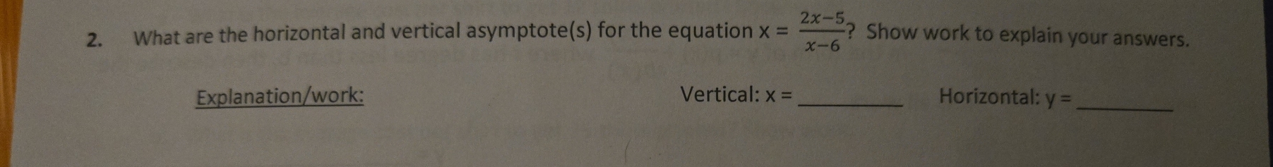 What are the horizontal and vertical asymptote(s) for the equation x= (2x-5)/x-6  ? Show work to explain your answers. 
Explanation/work: Vertical: x= _ Horizontal: y= _