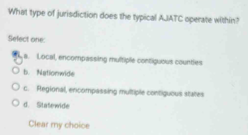 What type of jurisdiction does the typical AJATC operate within?
Select one:
a. Local, encompassing multiple contiguous counties
b. Nationwide
c. Regional, encompassing multiple contiguous states
d. Statewide
Clear my choice