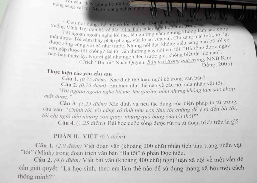 Toi cám thấy giọng bố tôi hơ
nóng sang vai tôi. Mẹ tôi cũng nghện ngào.
* Con nói dùng, bồ mẹ có lỗi với bà. Con đi ngữ đi, sáng mai bổ mẹ 
xuồng Vĩnh Tuy đón bà về đây. Gia đình ta lại sum họp như trước
Tôi ngoan ngoãn nghe lời mẹ, lên giường nằm nhưng không làm sao chợp
mắt được. Tôi cảm thầy phầp phỏng, vừa lo lại vừa vui. Chi sáng mai thôi, tôi lại
được sống cùng với bà như trước. Nhưng nói dại, không hiều sáng mai bà tôi có
còn gặp được tôi không? Bà tôi vẫn thường hay nói với tôi: “Bà sống được ngày
nào hay ngày ấy. Người già như ngọn đèn trước gió, không biết tắt lúc nào'.
(Trích “Bà tồi” Xuân Quỳnh. Bầu trời trong quả trứng, NXB Kim
DĐồng, 2005)
Thực hiện các yêu cầu sau
Câu 1. (0,75 điểm) Xác định thể loại, ngôi kể trong văn bản?
Câu 2. (0,75 điểm) Em hiệu như thể nào về câu nói của nhân vật tôi:
Tôi ngoan ngoãn nghe lời mẹ, lên giường nằm nhưng không làm sao chợp
mắt được. ''
Câu 3. (1,25 điểm) Xác định và nêu tác dụng của biện pháp tu từ trong
câu văn: “Chinh tôi, tôi cũng vô tình như con tàu, tôi chăng đề ý gì đến bà tôi,
tôi chi nghĩ đến những con quay, những quả bóng của tôi thôi!"
Câu 4. (1.25 điểm) Bài học cuộc sống được rút ra từ đoạn trích trên là gì?
PHÀN II. VIÊT (6.0 điểm)
Câu 1. (2.0 điểm) Viết đoạn văn (khoảng 200 chữ) phân tích tâm trạng nhân vật
“tôi” (Minh) trong đoạn trích văn bản “Bà tôi” ở phần Đọc hiều.
Câu 2. (4.0 điểm) Viết bài văn (khoảng 400 chữ) nghị luận xã hội về một vấn đề
cần giải quyết: "Là học sinh, theo em làm thế nào để sử dụng mạng xã hội một cách
thông minh?”