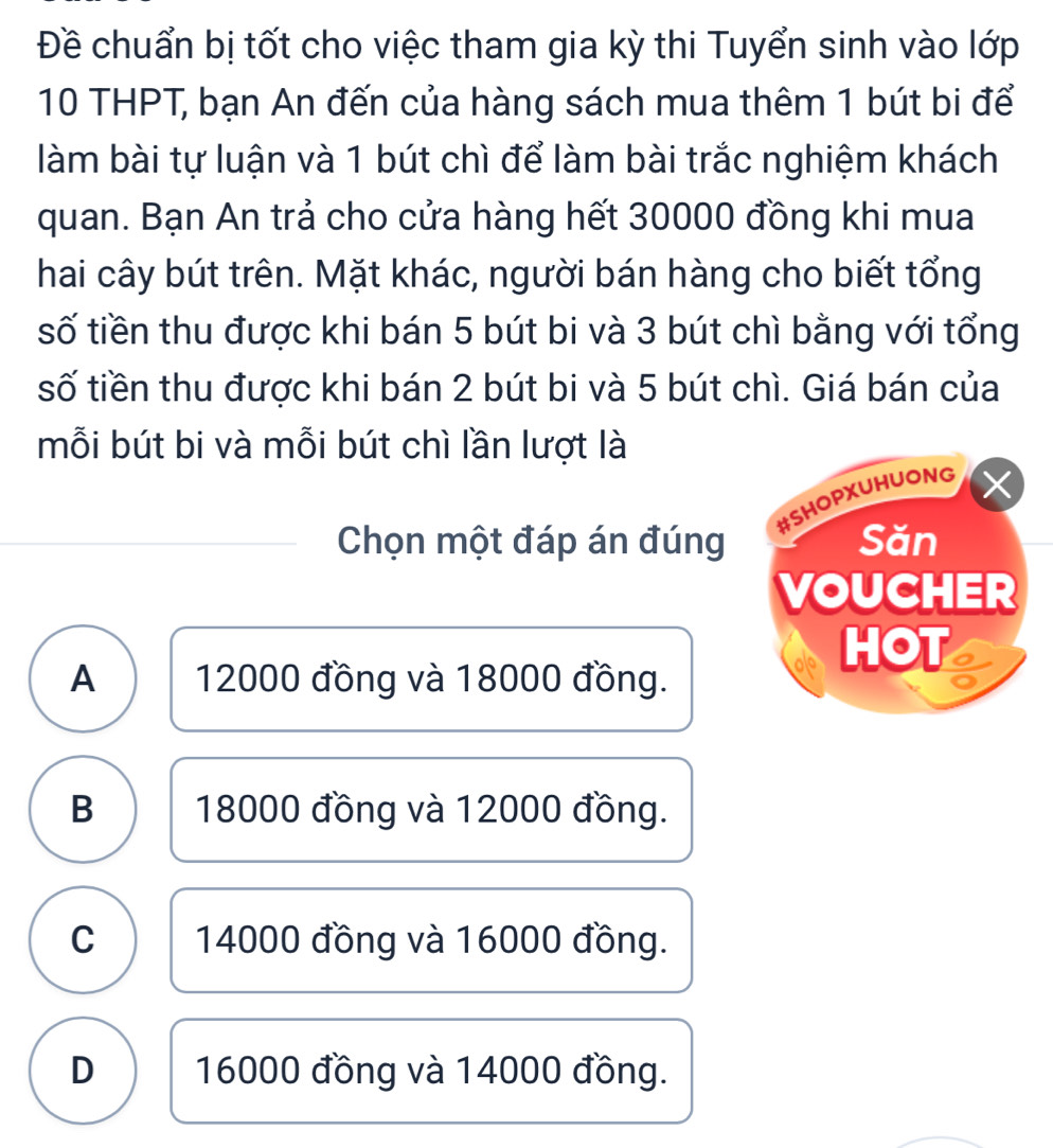 Đề chuẩn bị tốt cho việc tham gia kỳ thi Tuyển sinh vào lớp
10 THPT, bạn An đến của hàng sách mua thêm 1 bút bi để
làm bài tự luận và 1 bút chì để làm bài trắc nghiệm khách
quan. Bạn An trả cho cửa hàng hết 30000 đồng khi mua
hai cây bút trên. Mặt khác, người bán hàng cho biết tổng
số tiền thu được khi bán 5 bút bi và 3 bút chì bằng với tổng
số tiền thu được khi bán 2 bút bi và 5 bút chì. Giá bán của
mỗi bút bi và mỗi bút chì lần lượt là
#SHOPXUHUONG
Chọn một đáp án đúng Săn
VOUCHER
HOT
A 12000 đồng và 18000 đồng.
B 18000 đồng và 12000 đồng.
C 14000 đồng và 16000 đồng.
D 16000 đồng và 14000 đồng.