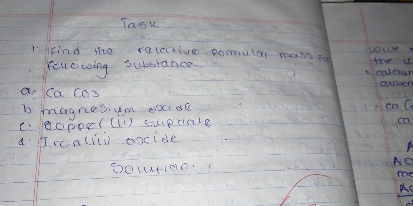 Taok 
Wroe 
1 Find tha ralative pomular mass fo 
following substance. 
the 
1.calaur 
carbon 
aCa co3 
b agnesium oxidc caC 
c.soppe( (i1) suiphata 
ca 
4·f ron(lli) oxcide 
A 
oolution 
A 
me 
AC