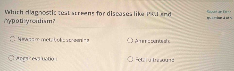 Which diagnostic test screens for diseases like PKU and
Report an Error
hypothyroidism?
question 4 of 5
Newborn metabolic screening Amniocentesis
Apgar evaluation Fetal ultrasound