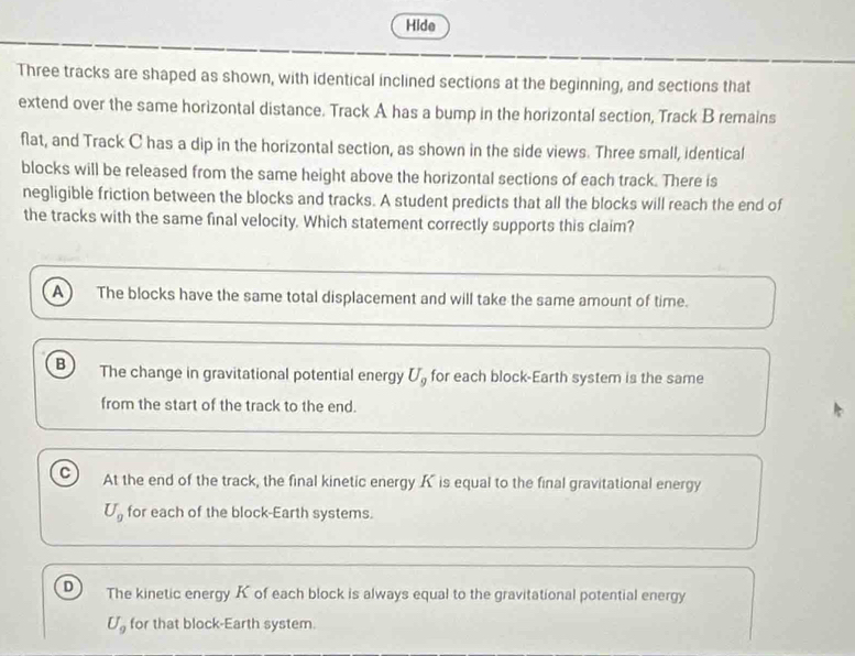 Hide
Three tracks are shaped as shown, with identical inclined sections at the beginning, and sections that
extend over the same horizontal distance. Track A has a bump in the horizontal section, Track B remains
flat, and Track C has a dip in the horizontal section, as shown in the side views. Three small, identical
blocks will be released from the same height above the horizontal sections of each track. There is
negligible friction between the blocks and tracks. A student predicts that all the blocks will reach the end of
the tracks with the same final velocity. Which statement correctly supports this claim?
A) The blocks have the same total displacement and will take the same amount of time.
B The change in gravitational potential energy U_g for each block-Earth system is the same
from the start of the track to the end.
C At the end of the track, the final kinetic energy K is equal to the final gravitational energy
U_g for each of the block-Earth systems.
D The kinetic energy K of each block is always equal to the gravitational potential energy
U_9 for that block-Earth system.