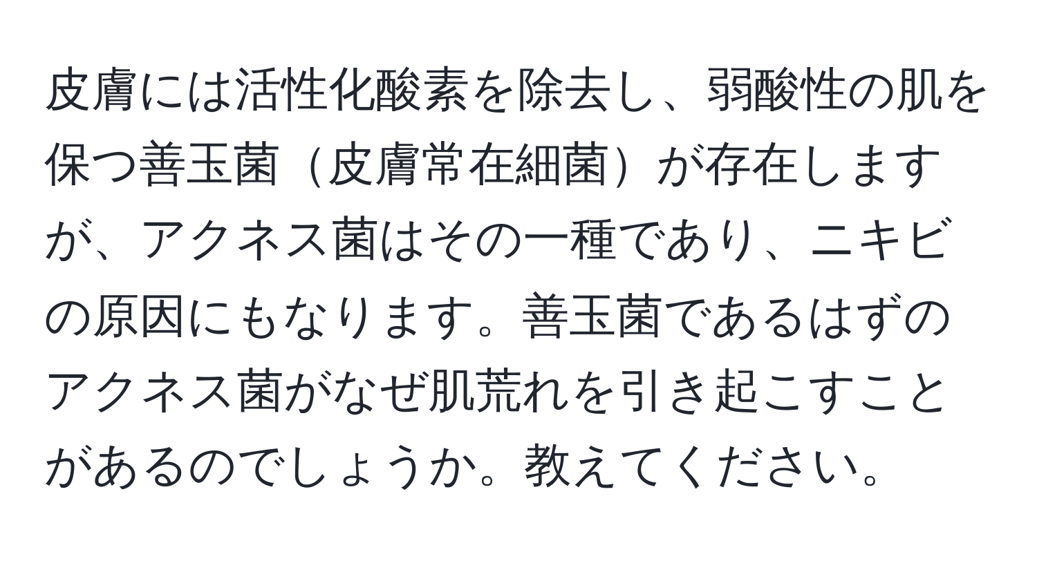 皮膚には活性化酸素を除去し、弱酸性の肌を保つ善玉菌皮膚常在細菌が存在しますが、アクネス菌はその一種であり、ニキビの原因にもなります。善玉菌であるはずのアクネス菌がなぜ肌荒れを引き起こすことがあるのでしょうか。教えてください。