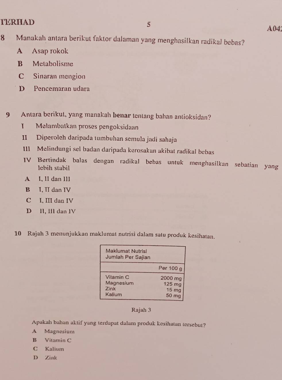 TERHAD 5
A04
8 Manakah antara berikut faktor dalaman yang menghasilkan radikal bebas?
A Asap rokok
B Metabolisme
C Sinaran mengion
D Pencemaran udara
9 Antara berikut, yang manakah benar tentang bahan antioksidan?
I Melambatkan proses pengoksidaan
II Diperoleh daripada tumbuhan semula jadi sahaja
III Melindungi sel badan daripada kerosakan akibat radikal bebas
IV Bertindak balas dengan radikal bebas untuk menghasilkan sebatian yang
lebih stabil
A I, II dan 1II
B I, II dan IV
C I, III dan IV
D 11, 1I1 dan 1V
10 Rajah 3 menunjukkan maklumat nutrisi dalam satu produk kesihatan.
Rajah 3
Apakah bahan aktif yang terdapat dalam produk kesihatan tersebut?
A Magnesium
B Vitamin C
C Kalium
D Zink