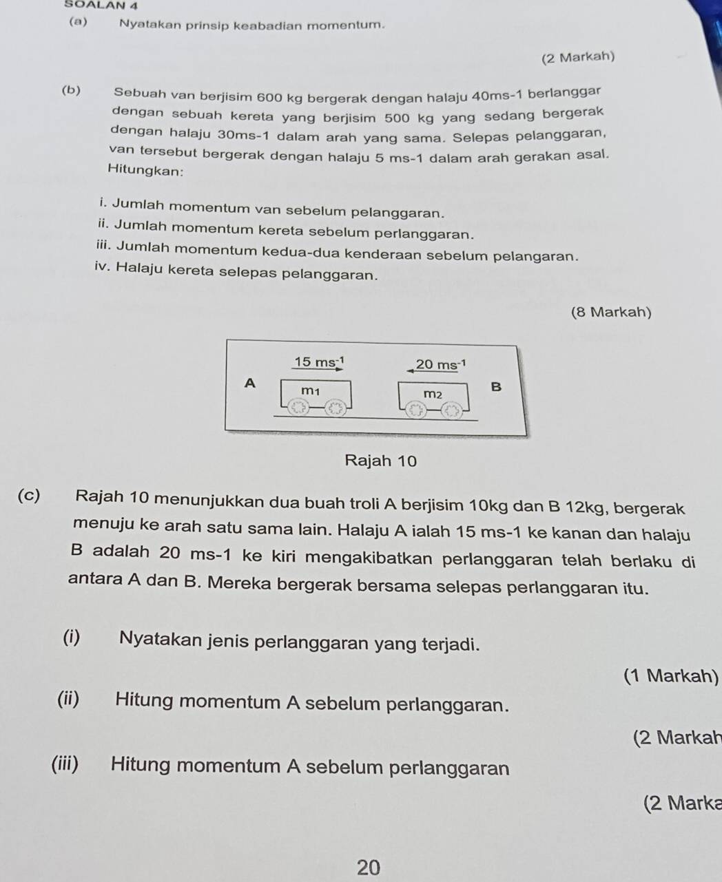 SOALAN 4 
(a) Nyatakan prinsip keabadian momentum. 
(2 Markah) 
(b) Sebuah van berjisim 600 kg bergerak dengan halaju 40ms-1 berlanggar 
dengan sebuah kereta yang berjisim 500 kg yang sedang bergerak 
dengan halaju 30ms-1 dalam arah yang sama. Selepas pelanggaran, 
van tersebut bergerak dengan halaju 5 ms-1 dalam arah gerakan asal. 
Hitungkan: 
i. Jumlah momentum van sebelum pelanggaran. 
ii. Jumlah momentum kereta sebelum perlanggaran. 
iii. Jumlah momentum kedua-dua kenderaan sebelum pelangaran. 
iv. Halaju kereta selepas pelanggaran. 
(8 Markah)
15 ms-1 20 ms 1
A m1
m2
B 
Rajah 10 
(c) Rajah 10 menunjukkan dua buah troli A berjisim 10kg dan B 12kg, bergerak 
menuju ke arah satu sama lain. Halaju A ialah 15 ms-1 ke kanan dan halaju 
B adalah 20 ms-1 ke kiri mengakibatkan perlanggaran telah berlaku di 
antara A dan B. Mereka bergerak bersama selepas perlanggaran itu. 
(i) Nyatakan jenis perlanggaran yang terjadi. 
(1 Markah) 
(ii) Hitung momentum A sebelum perlanggaran. 
(2 Markah 
(iii) Hitung momentum A sebelum perlanggaran 
(2 Marka
20