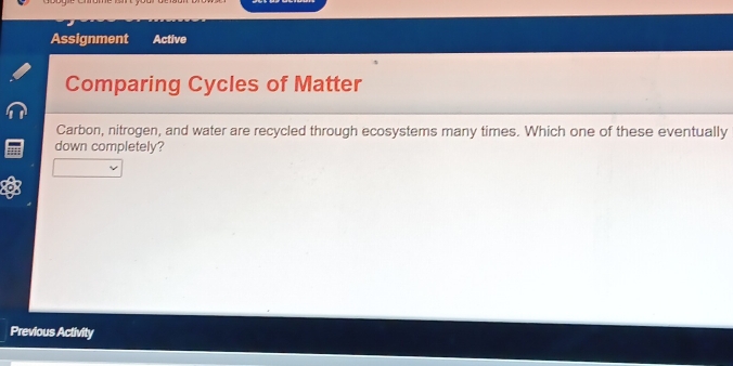 Assignment Active 
Comparing Cycles of Matter 
Carbon, nitrogen, and water are recycled through ecosystems many times. Which one of these eventually 
down completely? 
Previous Activity