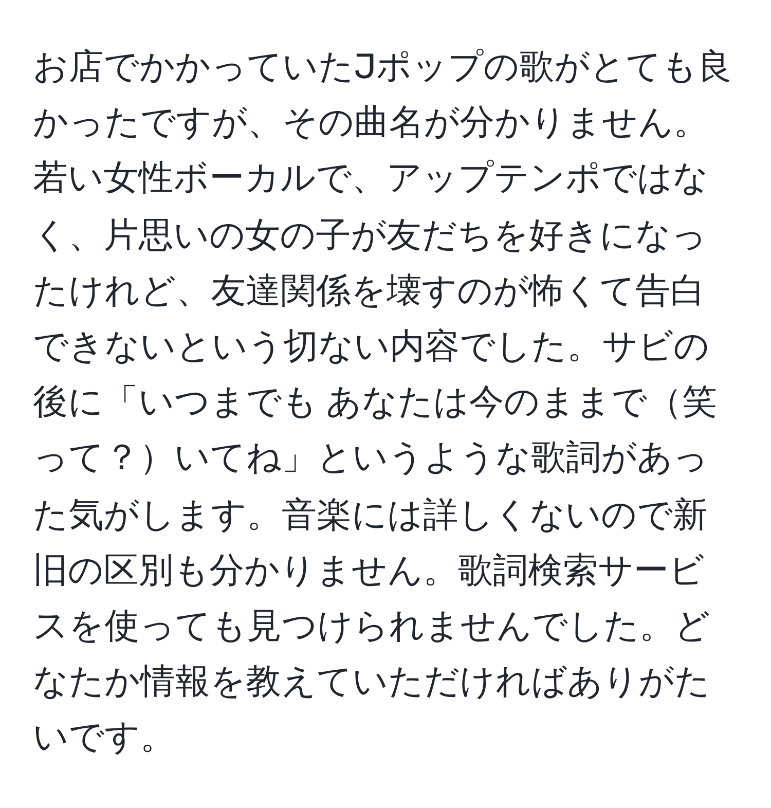 お店でかかっていたJポップの歌がとても良かったですが、その曲名が分かりません。若い女性ボーカルで、アップテンポではなく、片思いの女の子が友だちを好きになったけれど、友達関係を壊すのが怖くて告白できないという切ない内容でした。サビの後に「いつまでも あなたは今のままで笑って？いてね」というような歌詞があった気がします。音楽には詳しくないので新旧の区別も分かりません。歌詞検索サービスを使っても見つけられませんでした。どなたか情報を教えていただければありがたいです。