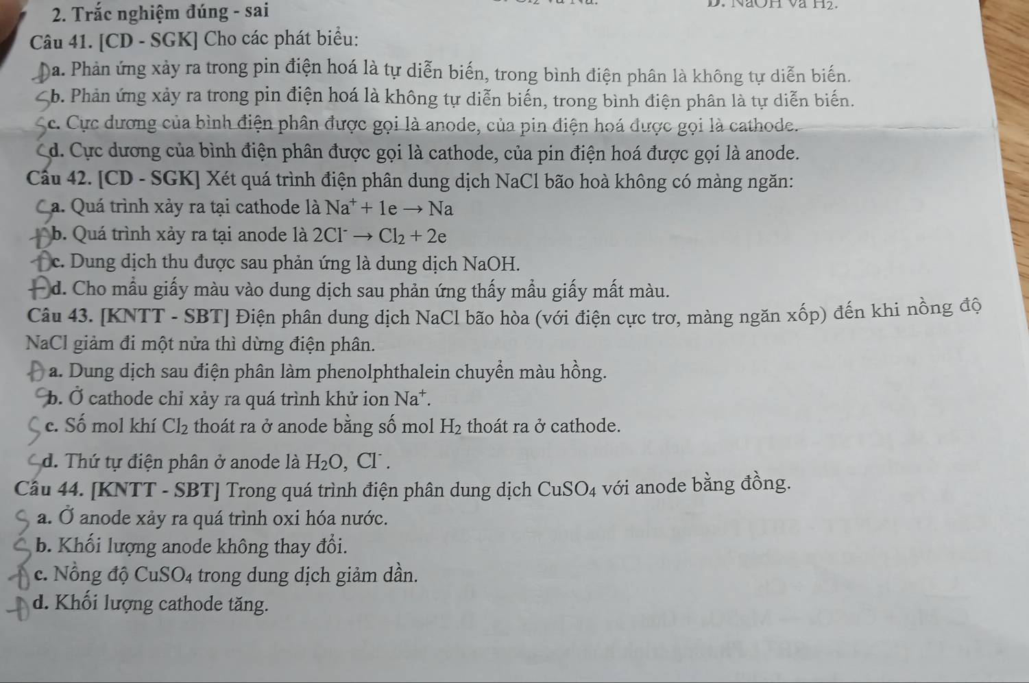 Trắc nghiệm đúng - sai
D. NaOH và H2.
Câu 41. [CD - SGK] Cho các phát biểu:
D )a. Phản ứng xảy ra trong pin điện hoá là tự diễn biến, trong bình điện phân là không tự diễn biến.
Sb. Phản ứng xảy ra trong pin điện hoá là không tự diễn biến, trong bình điện phân là tự diễn biến.
Sc. Cực dương của bình điện phân được gọi là anode, của pin điện hoá được gọi là cathode.
Cd. Cực dương của bình điện phân được gọi là cathode, của pin điện hoá được gọi là anode.
Cầu 42. [CD - SGK] Xét quá trình điện phân dung dịch NaCl bão hoà không có màng ngăn:
Ca. Quá trình xảy ra tại cathode là Na^++1eto Na
b. Quá trình xảy ra tại anode là 2Cl^-to Cl_2+2e
c. Dung dịch thu được sau phản ứng là dung dịch NaOH.
d. Cho mẫu giấy màu vào dung dịch sau phản ứng thấy mẫu giấy mất màu.
Câu 43. [KNTT - SBT] Điện phân dung dịch NaCl bão hòa (với điện cực trơ, màng ngăn xốp) đến khi nồng độ
NaCl giảm đi một nửa thì dừng điện phân.
a. Dung dịch sau điện phân làm phenolphthalein chuyển màu hồng.
b. Ở cathode chỉ xảy ra quá trình khử ion Na^+.
c. Số mol khí Cl_2 thoát ra ở anode bằng số mol H_2 thoát ra ở cathode.
d. Thứ tự điện phân ở anode là H_2O , C □
Câu 44. [KNTT - SBT] Trong quá trình điện phân dung dịch CuSO_4 với anode bằng đồng.
a. Ở anode xảy ra quá trình oxi hóa nước.
b. Khối lượng anode không thay đổi.
c. Nồng độ Cu: SO_4 trong dung dịch giảm dần.
d. Khối lượng cathode tăng.