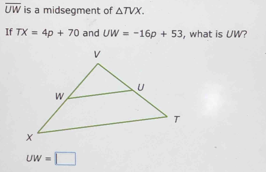 overline UW is a midsegment of △ TVX. 
If TX=4p+70 and UW=-16p+53 , what is UW?
UW=□