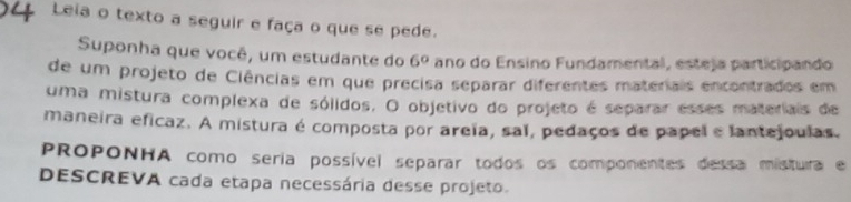 Leia o texto a seguir e faça o que se pede. 
Suponha que você, um estudante do 6° ano do Ensino Fundamental, esteja participando 
de um projeto de Ciências em que precisa separar diferentes materiais encontrados em 
uma mistura complexa de sólidos. O objetivo do projeto é separar esses materiais de 
maneira eficaz. A mistura é composta por areïa, sal, pedaços de papel e lantejoulas. 
PROPONHA como seria possível separar todos os componentes dessa mistura e 
DESCREVA cada etapa necessária desse projeto.