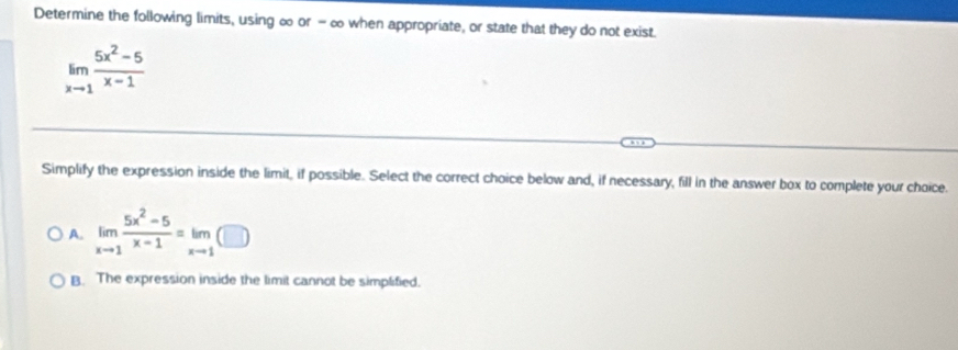 Determine the following limits, using ∞ or - ∞ when appropriate, or state that they do not exist.
limlimits _xto 1 (5x^2-5)/x-1 
Simplify the expression inside the limit, if possible. Select the correct choice below and, if necessary, fill in the answer box to complete your choice.
A. limlimits _xto 1 (5x^2-5)/x-1 =limlimits _xto 1(□ )
B. The expression inside the limit cannot be simplified.