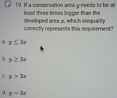 If a conservation area y needs to be at
least three times bigger than the
developed area x, which inequality
correctly represents this requirement?
a. y≤ 3x
b. y≥ 3x
C. y>3x
d. y=3x