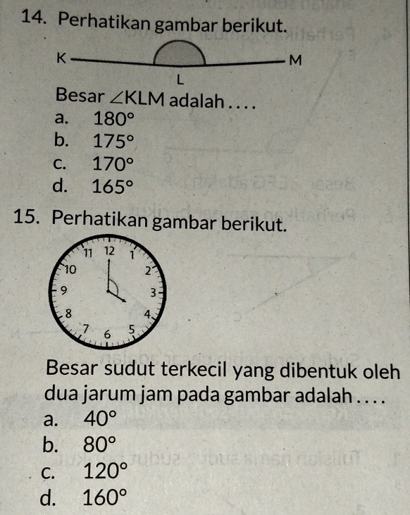 Perhatikan gambar berikut.
K
M
L
Besar ∠ KLM adalah . . . .
a. 180°
b. 175°
C. 170°
d. 165°
15. Perhatikan gambar berikut.
Besar sudut terkecil yang dibentuk oleh
dua jarum jam pada gambar adalah . . . .
a. 40°
b. 80°
C. 120°
d. 160°