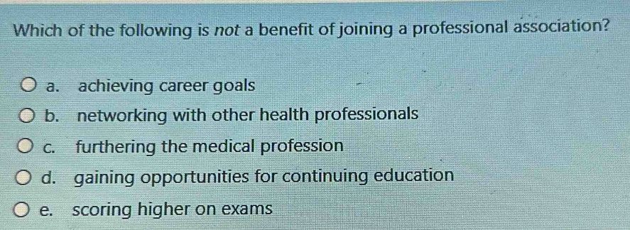 Which of the following is not a benefit of joining a professional association?
a. achieving career goals
b. networking with other health professionals
c. furthering the medical profession
d. gaining opportunities for continuing education
e. scoring higher on exams