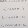 a) nearest 10.
b) nearest 100.
c) nearest 1000.