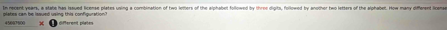 In recent years, a state has issued license plates using a combination of two letters of the alphabet followed by three digits, followed by another two letters of the alphabet. How many different license 
plates can be issued using this configuration?
45697600 different plates