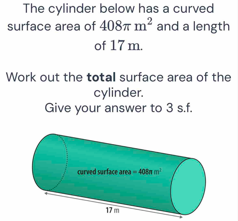 The cylinder below has a curved
surface area of 408π m^2 and a length
of 17 m.
Work out the totall surface area of the
cylinder.
Give your answer to 3 s.f.