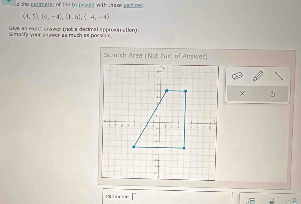 ind the perimeter of the trapezoid with these vertices.
(4,5), (4,-4), (1,5), (-4,-4)
Give an exact answer (not a decimal approximation). 
Simplify your answer as much as possible. 
Scratch Area (Not Part of Answer) 
× 
Perimeter: □ 
sqrt(□ )