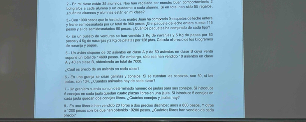 2.- En mi clase están 35 alumnos. Nos han regalado por nuestro buen comportamiento 2
bolígrafos a cada alumna y un cuaderno a cada alumno. Si en total han sido 55 regalos,
¿cuántos alumnos y alumnas están en mi clase?
3.- Con 1000 pesos que le ha dado su madre Juan ha comprado 9 paquetes de leche entera
y leche semidesnatada por un total de 960 pesos. Si el paquete de leche entera cuesta 115
pesos y el de semidesnatados 90 pesos. ¿Cuántos paquetes ha comprado de cada tipo?
4.- En un puesto de verduras se han vendido 2 Kg de naranjas y 5 Kg de papas por 83
pesos y 4 Kg de naranjas y 2 Kg de patatas por 128 ptas. Calcula el precio de los kilogramos
de naranja y papas.
5.- Un avión dispone de 32 asientos en clase A y de 50 asientos en clase B cuya venta
supone un total de 14600 pesos. Sin embargo, sólo sea han vendido 10 asientos en clase
A y 40 en clase B, obteniendo un total de 7000.
¿Cuál es precio de un asiento en cada clase?
6.- En una granja se crían gallinas y conejos. Si se cuentan las cabezas, son 50, si las
patas, son 134. ¿Cuántos animales hay de cada clase?
7.- Un granjero cuenta con un determinado número de jaulas para sus conejos. Si introduce
6 conejos en cada jaula quedan cuatro plazas libres en una jaula. Si introduce 5 conejos en
cada jaula quedan dos conejos libres. ¿Cuántos conejos y jaulas hay?
8.- En una librería han vendido 20 libros a dos precios distintos: unos a 800 pesos. Y otros
a 1200 pesos con los que han obtenido 19200 pesos. ¿Cuántos libros han vendido de cada
precio?