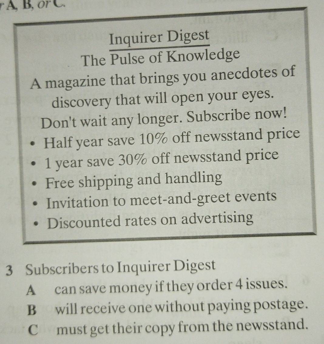 A, B, or C. 
Inquirer Digest 
The Pulse of Knowledge 
A magazine that brings you anecdotes of 
discovery that will open your eyes. 
Don't wait any longer. Subscribe now! 
Half year save 10% off newsstand price
1 year save 30% off newsstand price 
Free shipping and handling 
Invitation to meet-and-greet events 
Discounted rates on advertising 
3 Subscribers to Inquirer Digest 
A can save money if they order 4 issues. 
B will receive one without paying postage. 
C must get their copy from the newsstand.