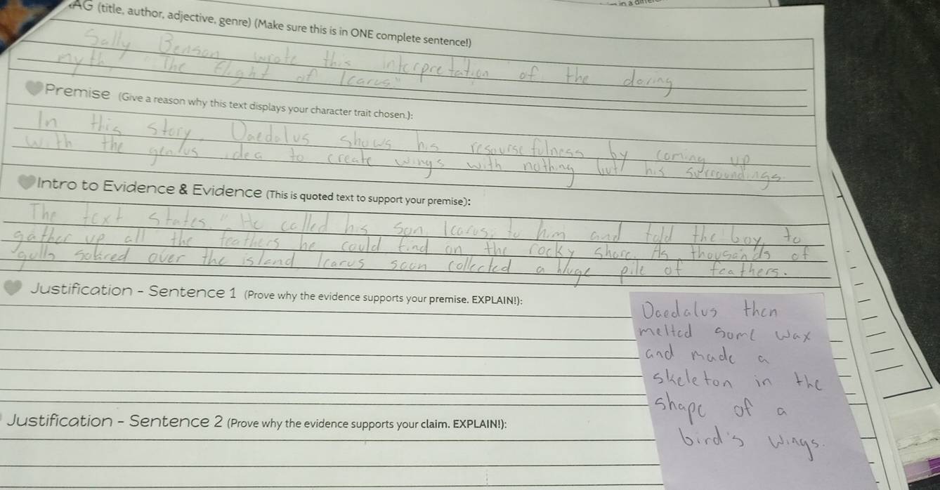 AG (title, author, adjective, genre) (Make sure this is in ONE complete sentence!) 
_ 
_ 
Premise (Give a reason why this text displays your character trait chosen.): 
Intro to Evidence & Evidence (This is quoted text to support your premise): 
Justification - Sentence 1 (Prove why the evidence supports your premise. EXPLAIN!): 
_ 
_ 
_ 
Justification - Sentence 2 (Prove why the evidence supports your claim. EXPLAIN!): 
_ 
_ 
_
