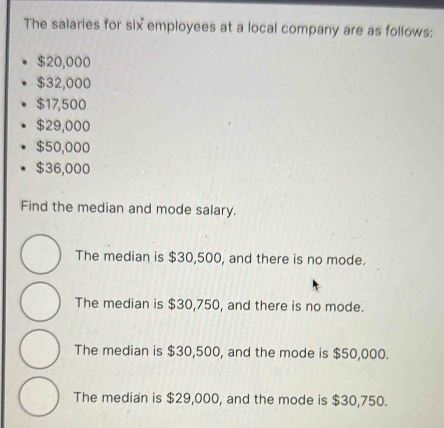 The salaries for six employees at a local company are as follows:
$20,000
$32,000
$17,500
$29,000
$50,000
$36,000
Find the median and mode salary.
The median is $30,500, and there is no mode.
The median is $30,750, and there is no mode.
The median is $30,500, and the mode is $50,000.
The median is $29,000, and the mode is $30,750.