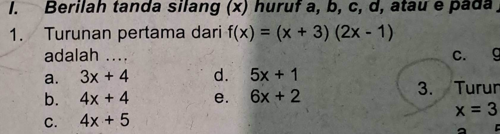 Berilah tanda silang (x) huruf a, b, c, d, atau e pada
1. Turunan pertama dari f(x)=(x+3)(2x-1)
adalah .... c. g
a. 3x+4
d. 5x+1
b. 4x+4 e. 6x+2
3. Turun
x=3
C. 4x+5