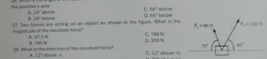 the positive x axis above
C.
A. 24° above 66° below
D.
B. 24° below 66°
27. Two forces are acting on an object as shown in the figure. What is the
magnitude of the resultant force?
A. 47.5 N C. 198 N
B. 185 N D. 200 N
28. What is the direction of the resultant force? above +x
C.
A. 12° above -x 12°