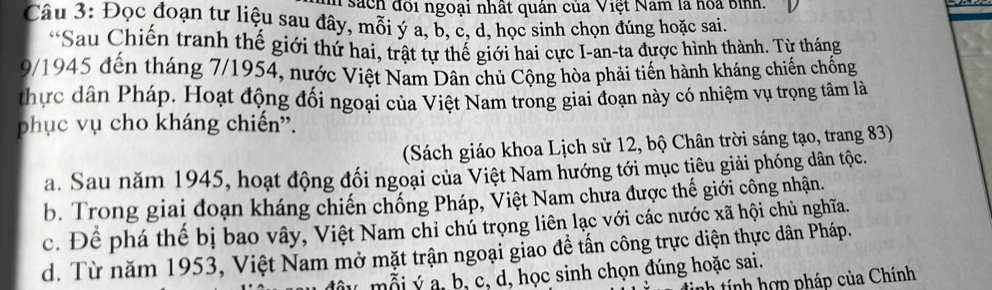 sách đôi ngoại nhất quán của Việt Nam là hoa bình.
Câu 3: Đọc đoạn tư liệu sau đây, mỗi ý a, b, c, d, học sinh chọn đúng hoặc sai.
*Sau Chiến tranh thế giới thứ hai, trật tự thế giới hai cực I-an-ta được hình thành. Từ tháng
9/1945 đến tháng 7/1954, nước Việt Nam Dân chủ Cộng hòa phải tiến hành kháng chiến chống
thực dân Pháp. Hoạt động đối ngoại của Việt Nam trong giai đoạn này có nhiệm vụ trọng tâm là
phục vụ cho kháng chiến''.
(Sách giáo khoa Lịch sử 12, bộ Chân trời sáng tạo, trang 83)
a. Sau năm 1945, hoạt động đối ngoại của Việt Nam hướng tới mục tiêu giải phóng dân tộc.
b. Trong giai đoạn kháng chiến chống Pháp, Việt Nam chưa được thế giới công nhận.
c. Để phá thế bị bao vây, Việt Nam chi chủ trọng liên lạc với các nước xã hội chủ nghĩa.
d. Từ năm 1953, Việt Nam mở mặt trận ngoại giao đề tấn công trực diện thực dân Pháp.
đâu mỗi ý a, b, c, d, học sinh chọn đúng hoặc sai.
h ính hợ p pháp của Chính