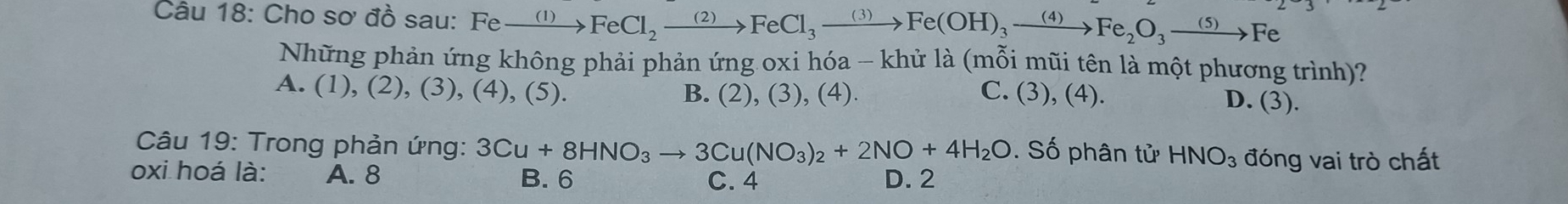 Cho sơ đồ sau: Fexrightarrow (1)FeCl_2xrightarrow (2)FeCl_3xrightarrow (3)Fe(OH)_3xrightarrow (4)Fe_2O_3to Fe
Những phản ứng không phải phản ứng oxi hóa - khử là (mỗi mũi tên là một phương trình)?
A. (1),(2 ), (3), (4), (5). B. (2), (3), (4). C. (3), (4).
D. (3). 
Câu 19: Trong phản ứng: 3Cu+8HNO_3to 3Cu(NO_3)_2+2NO+4H_2O. Số phân tử HNO_3 đóng vai trò chất
oxi hoá là: A. 8 B. 6 C. 4 D. 2