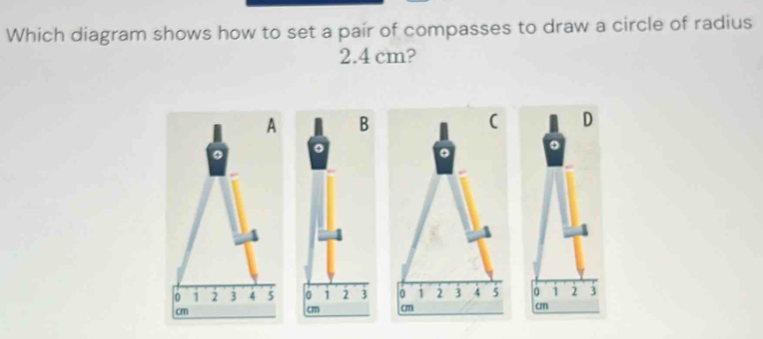 Which diagram shows how to set a pair of compasses to draw a circle of radius
2.4 cm? 
A 
( D 
φ 
。
0 1 2 3 4 5 0 1 2 3 4 5 0 1 2 3
cm
cm cm