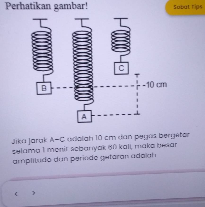 Perhatikan gambar! Sobat Tips 
Jika jarak A-C adalah 10 cm dan pegas bergetar 
selama 1 menit sebanyak 60 kali, maka besar 
amplitudo dan periode getaran adalah