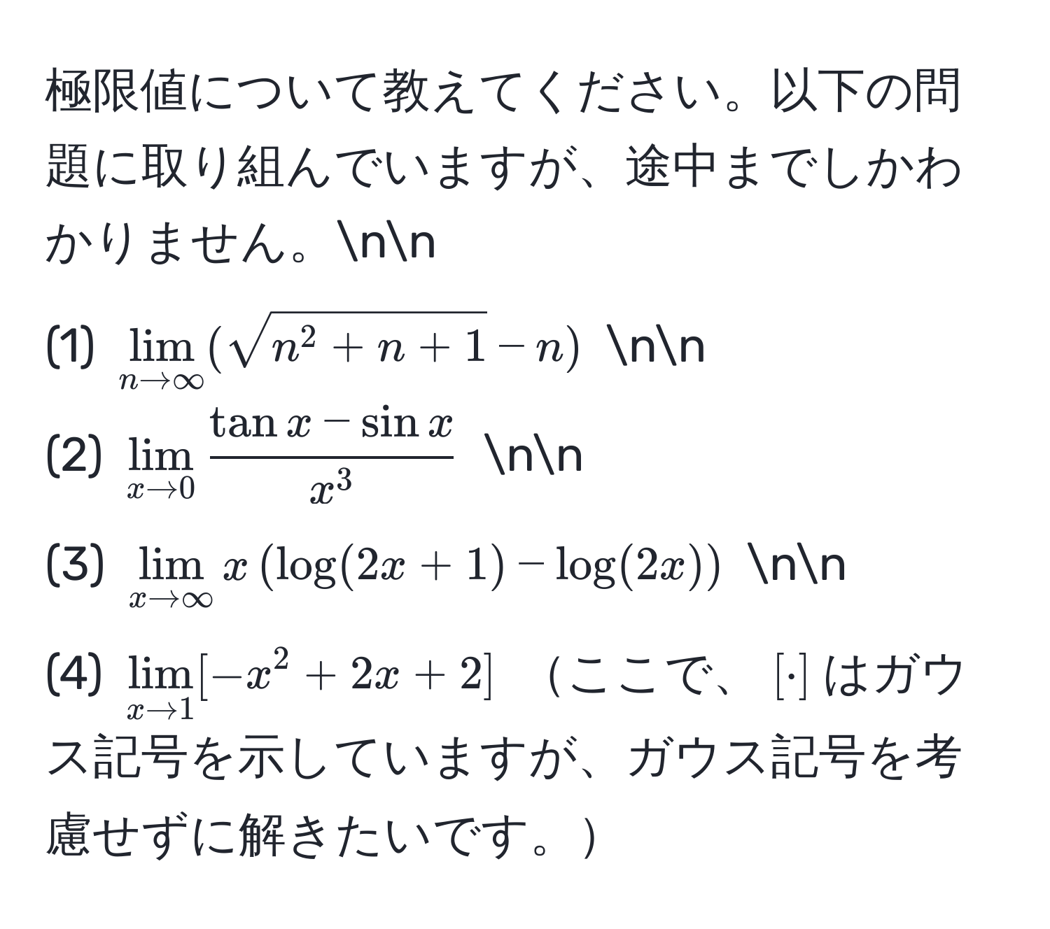 極限値について教えてください。以下の問題に取り組んでいますが、途中までしかわかりません。nn
(1) $lim_n to ∈fty (sqrtn^(2+n+1)-n)$ nn
(2) $lim_x to 0 fractan x - sin xx^3$ nn
(3) $lim_x to ∈fty x (log(2x+1) - log(2x))$ nn
(4) $lim_x to 1 [ -x^2 + 2x + 2 ]$ ここで、$[ · ]$はガウス記号を示していますが、ガウス記号を考慮せずに解きたいです。