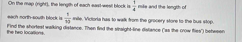 On the map (right), the length of each east-west block is  1/4  m ile and the length of 
each north-south block is  1/10 mile. . Victoria has to walk from the grocery store to the bus stop. 
Find the shortest walking distance. Then find the straight-line distance ('as the crow flies') between 
the two locations.